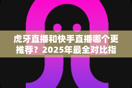 虎牙直播和快手直播哪个更推荐？2025年最全对比指南助你选对平台