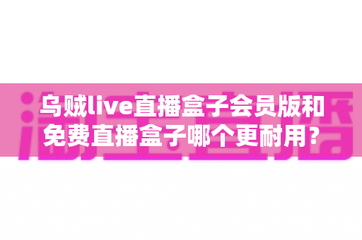 乌贼live直播盒子会员版和免费直播盒子哪个更耐用？深度对比解析与选购指南