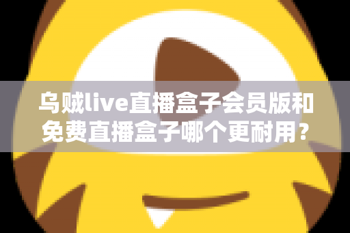 乌贼live直播盒子会员版和免费直播盒子哪个更耐用？深度对比解析与选购指南