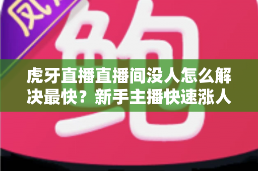 虎牙直播直播间没人怎么解决最快？新手主播快速涨人气的实用指南