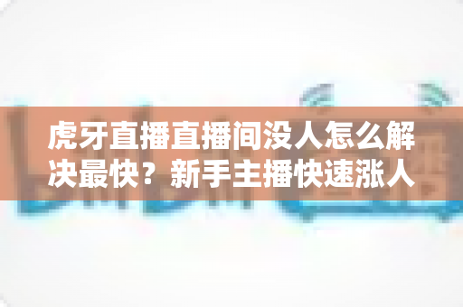 虎牙直播直播间没人怎么解决最快？新手主播快速涨人气的实用指南