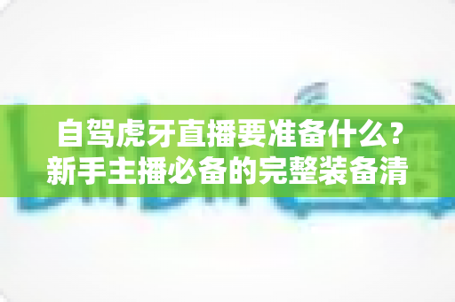 自驾虎牙直播要准备什么？新手主播必备的完整装备清单与实战攻略