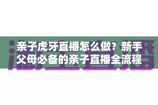亲子虎牙直播怎么做?新手父母必备的亲子直播全流程攻略与涨粉运营指南 亲子虎牙直播怎么做?新手父母必备的亲子直播全流程攻略与涨粉运营指南