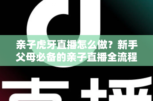 亲子虎牙直播怎么做？新手父母必备的亲子直播全流程攻略与涨粉运营指南