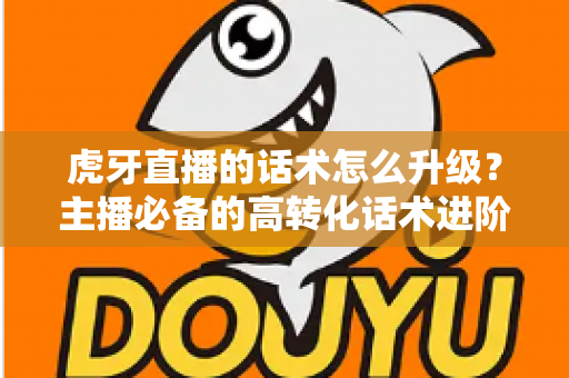 虎牙直播的话术怎么升级？主播必备的高转化话术进阶实战指南