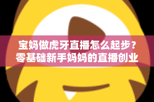 宝妈做虎牙直播怎么起步?零基础新手妈妈的直播创业全攻略 宝妈做虎牙直播怎么起步?零基础新手妈妈的直播创业全攻略