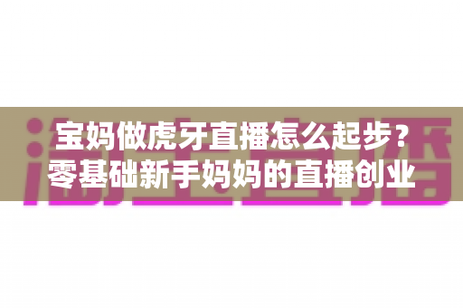 宝妈做虎牙直播怎么起步?零基础新手妈妈的直播创业全攻略 宝妈做虎牙直播怎么起步?零基础新手妈妈的直播创业全攻略