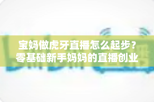 宝妈做虎牙直播怎么起步？零基础新手妈妈的直播创业全攻略