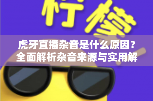 虎牙直播杂音是什么原因?全面解析杂音来源与实用解决方案指南 虎牙直播杂音是什么原因?全面解析杂音来源与实用解决方案指南