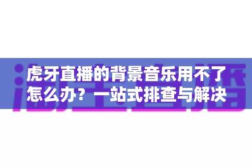 虎牙直播的背景音乐用不了怎么办？一站式排查与解决全攻略，助你快速恢复直播氛围