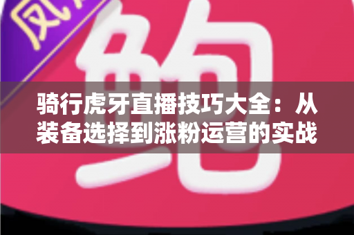 骑行虎牙直播技巧大全：从装备选择到涨粉运营的实战进阶指南