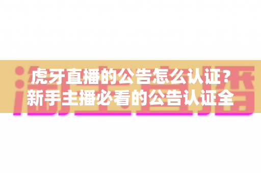 虎牙直播的公告怎么认证？新手主播必看的公告认证全流程指南与避坑技巧