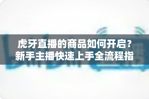 虎牙直播的商品如何开启？新手主播快速上手全流程指南