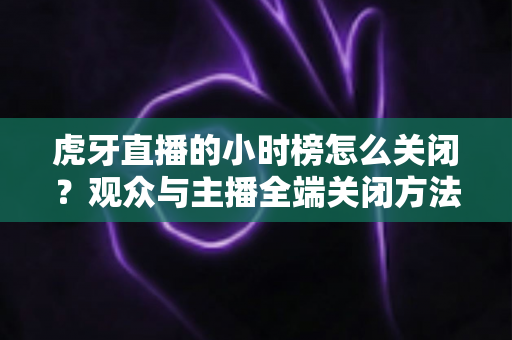 虎牙直播的小时榜怎么关闭？观众与主播全端关闭方法完整指南