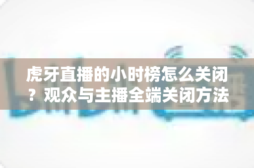 虎牙直播的小时榜怎么关闭？观众与主播全端关闭方法完整指南