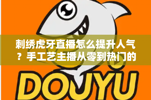 刺绣虎牙直播怎么提升人气？手工艺主播从零到热门的实战全攻略