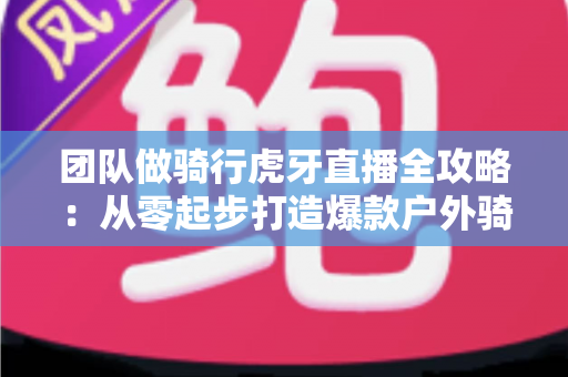 团队做骑行虎牙直播全攻略:从零起步打造爆款户外骑行直播的实战指南 团队做骑行虎牙直播全攻略:从零起步打造爆款户外骑行直播的实战指南