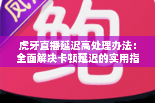 虎牙直播延迟高处理办法：全面解决卡顿延迟的实用指南