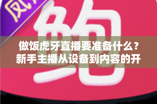 做饭虎牙直播要准备什么？新手主播从设备到内容的开播全攻略