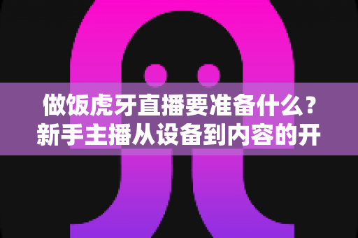 做饭虎牙直播要准备什么？新手主播从设备到内容的开播全攻略