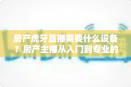 房产虎牙直播需要什么设备?房产主播从入门到专业的设备配置全攻略 房产虎牙直播需要什么设备?房产主播从入门到专业的设备配置全攻略
