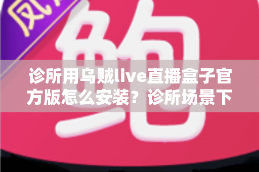 诊所用乌贼live直播盒子官方版怎么安装?诊所场景下官方版安装全流程实用指南 诊所用乌贼live直播盒子官方版怎么安装?诊所场景下官方版安装全流程实用指南