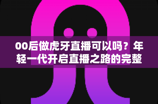 00后做虎牙直播可以吗?年轻一代开启直播之路的完整指南 00后做虎牙直播可以吗?年轻一代开启直播之路的完整指南