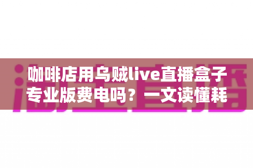 咖啡店用乌贼live直播盒子专业版费电吗？一文读懂耗电真相与省电妙招