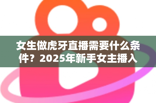 女生做虎牙直播需要什么条件?2025年新手女主播入门全指南 女生做虎牙直播需要什么条件?2025年新手女主播入门全指南