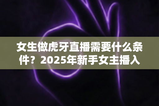 女生做虎牙直播需要什么条件？2025年新手女主播入门全指南