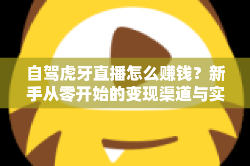 自驾虎牙直播怎么赚钱?新手从零开始的变现渠道与实操攻略全解析 自驾虎牙直播怎么赚钱?新手从零开始的变现渠道与实操攻略全解析