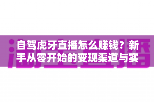 自驾虎牙直播怎么赚钱?新手从零开始的变现渠道与实操攻略全解析 自驾虎牙直播怎么赚钱?新手从零开始的变现渠道与实操攻略全解析