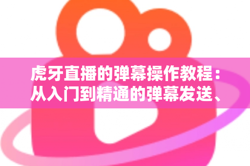 虎牙直播的弹幕操作教程：从入门到精通的弹幕发送、设置与互动全攻略
