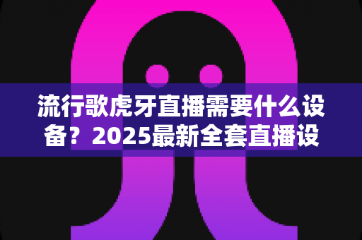 流行歌虎牙直播需要什么设备?2025最新全套直播设备清单与新手选购指南 流行歌虎牙直播需要什么设备?2025最新全套直播设备清单与新手选购指南
