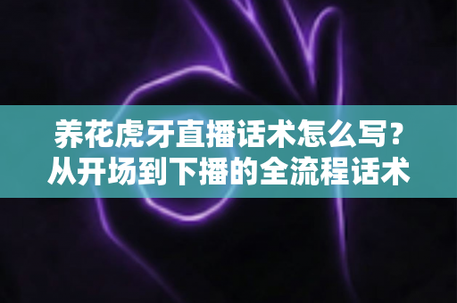 养花虎牙直播话术怎么写？从开场到下播的全流程话术实战指南