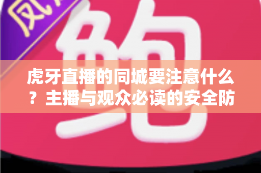 虎牙直播的同城要注意什么?主播与观众必读的安全防护与使用指南全解析 虎牙直播的同城要注意什么?主播与观众必读的安全防护与使用指南全解析