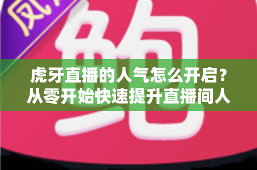 虎牙直播的人气怎么开启？从零开始快速提升直播间人气完整攻略