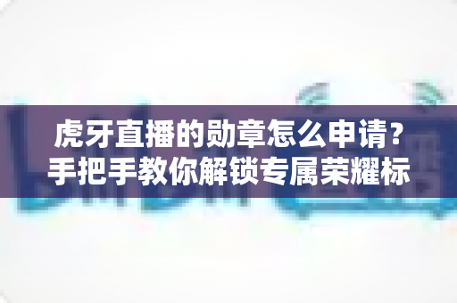 虎牙直播的勋章怎么申请？手把手教你解锁专属荣耀标识全攻略