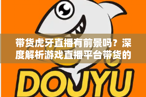 带货虎牙直播有前景吗?深度解析游戏直播平台带货的机遇、挑战与破局策略 带货虎牙直播有前景吗?深度解析游戏直播平台带货的机遇、挑战与破局策略