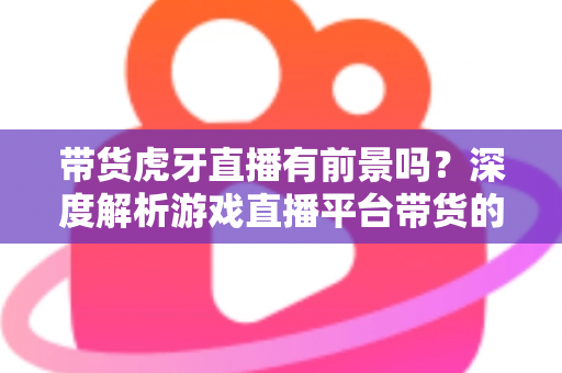 带货虎牙直播有前景吗?深度解析游戏直播平台带货的机遇、挑战与破局策略 带货虎牙直播有前景吗?深度解析游戏直播平台带货的机遇、挑战与破局策略