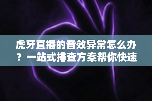 虎牙直播的音效异常怎么办？一站式排查方案帮你快速恢复正常声音体验