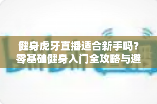 健身虎牙直播适合新手吗？零基础健身入门全攻略与避坑实用指南