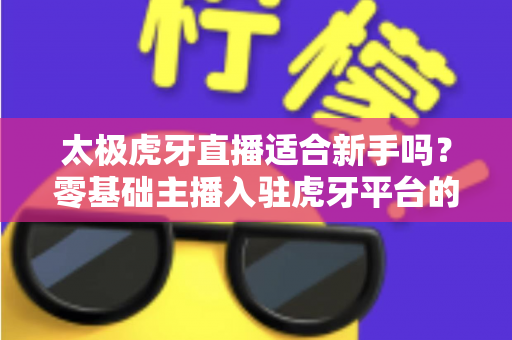 太极虎牙直播适合新手吗？零基础主播入驻虎牙平台的优势、挑战与实操指南全解析