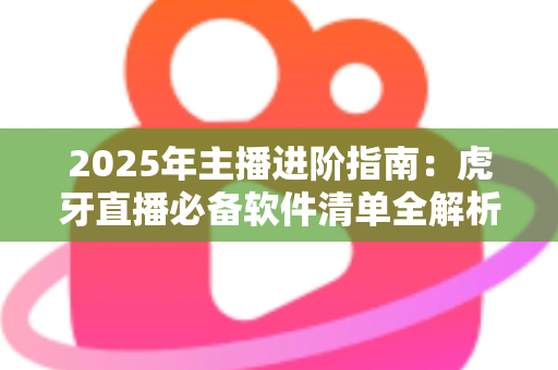 2025年主播进阶指南：虎牙直播必备软件清单全解析，新手也能快速开播的完整工具方案