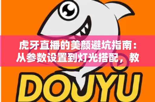 虎牙直播的美颜避坑指南：从参数设置到灯光搭配，教你调出自然高级感，告别翻车名场面