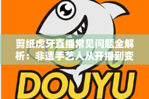 剪纸虎牙直播常见问题全解析：非遗手艺人从开播到变现的实用指南