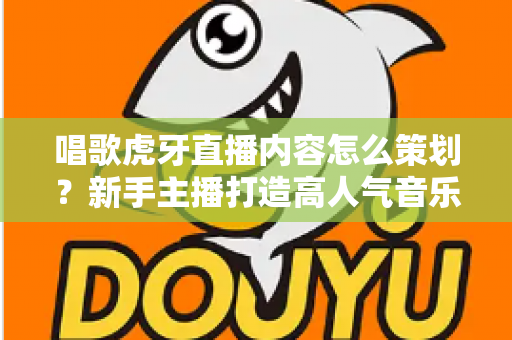 唱歌虎牙直播内容怎么策划？新手主播打造高人气音乐直播间的完整策划指南