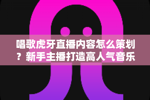 唱歌虎牙直播内容怎么策划？新手主播打造高人气音乐直播间的完整策划指南