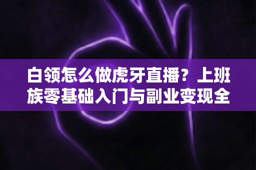 白领怎么做虎牙直播？上班族零基础入门与副业变现全攻略