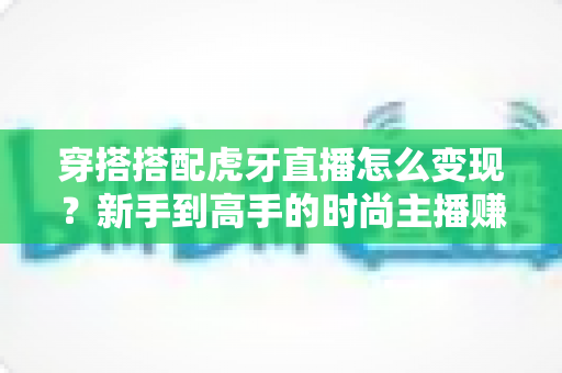 穿搭搭配虎牙直播怎么变现？新手到高手的时尚主播赚钱全攻略
